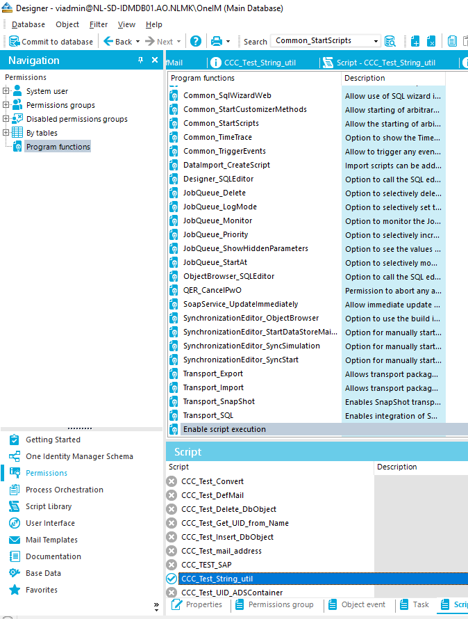 Navigation Permissions System user Permissions groups Disabled permissionsgroups 3} tables u"pgram Getting Started One Identity Manager Schema Permissions Process Orchestration Script Library user Interface Mail Templates Documentation Base Data Favorites Designer - viadmin@NL-SD-IDMD801 AO.NLMQOneIM (Main Database) Qatabase Object filter Yiew Help Next • Search Common_StaftScripts a Commit to database CCC Test DefMail ail O Program functions Common_SqIWizardWeb I E script - Common StartCustomizerMethods Common_StartScripts Common TimeTrace Common_TriggerEvents Datalmport_CreateScript Designer_SQLEditor JobQueue_DeIete JobQueue_LogMode JobQueue_Monitor JobQueue_Prionty JobQueue_ShowHiddenParameters JobQueue_StartAt Objectarowser_SQLEditor QER_cancelPwo Soapservice_updatelmmediately SynchronizationEditor_Object8rowser SynchronizationEditor_StartDataStoreMai. SynchronizationEditor_SyncSimuIation SynchronizationEditor_SyncStart Transport_Export Transport_lmport Transport _ Snapshot Transport _ SQL Enable script execution Description Allow use of SQL wizard i.. Allow stating of arbitrar.. Allow the starting of arbi. Option to show the Time... Allow to trigger any even.. Import scripts can be add. Option to call the SQL ed. Option to selectively dele... Option to selectively set t. Option to monitor the Jo.. Option to selectively incr. Option to see the values Option to selectively mo. Option to call the SQL ed. Permission to abort any a.. Allow immediate update Option to use the build i.. Option for manually start.. Option for manually start.. Option for manually start.. Allows transport packag.. Allows transport packag.. Enables Snapshot transp.. Enables integration of S... Description Script Script CCC Test CCC Test CCC Test CCC Test CCC Test Convert _ Delete_DbObject Get JID from Name _ Insert_DbObject mail address CCC TEST SAP o CCC Test UD ADscontainer Properties Permissions group Object event I e Task Scril 